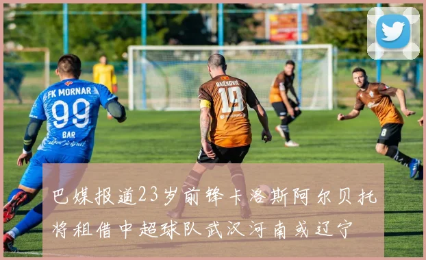 巴媒报道23岁前锋卡洛斯阿尔贝托将租借中超球队武汉河南或辽宁