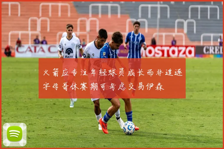 火箭应专注年轻球员成长而非追逐字母哥休赛期可考虑交易伊森