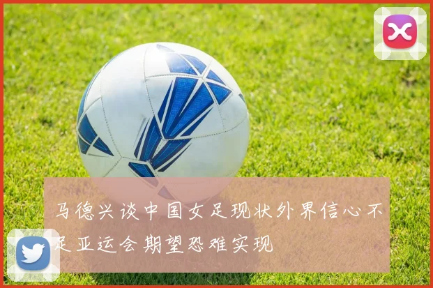 马德兴谈中国女足现状外界信心不足亚运会期望恐难实现