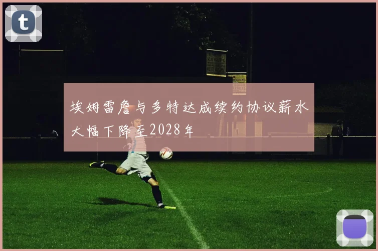 埃姆雷詹与多特达成续约协议薪水大幅下降至2028年