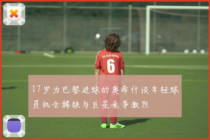 17岁为巴黎进球的奥希什谈年轻球员机会稀缺与巨星竞争激烈