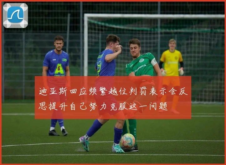 迪亚斯回应频繁越位判罚表示会反思提升自己努力克服这一问题