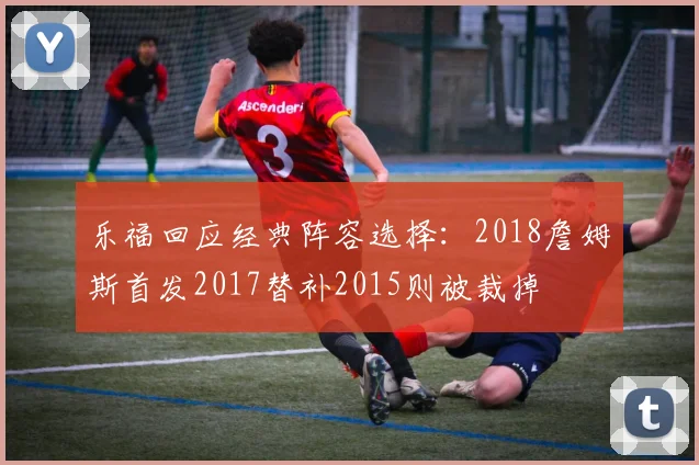 乐福回应经典阵容选择：2018詹姆斯首发2017替补2015则被裁掉