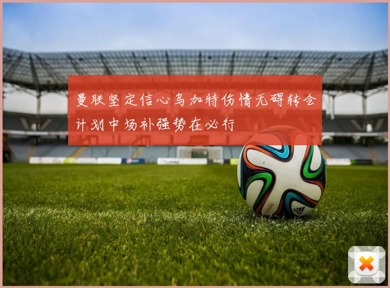 曼联坚定信心乌加特伤情无碍转会计划中场补强势在必行