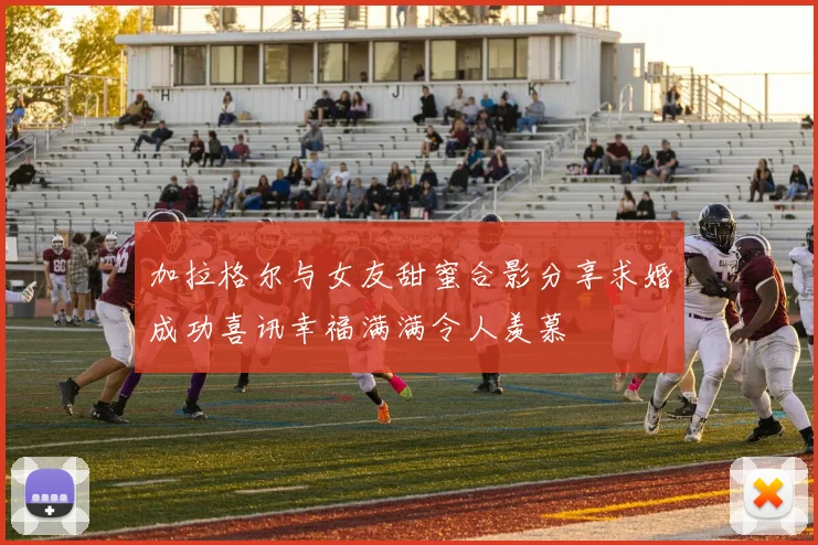 加拉格尔与女友甜蜜合影分享求婚成功喜讯幸福满满令人羡慕