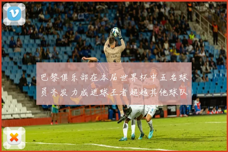 巴黎俱乐部在本届世界杯中五名球员齐发力成进球王者超越其他球队
