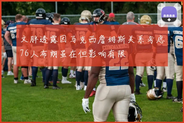 文胖透露因马克西詹姆斯关系考虑76人布朗虽在但影响有限