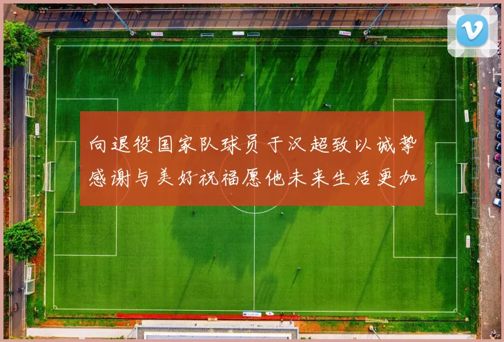 向退役国家队球员于汉超致以诚挚感谢与美好祝福愿他未来生活更加精彩