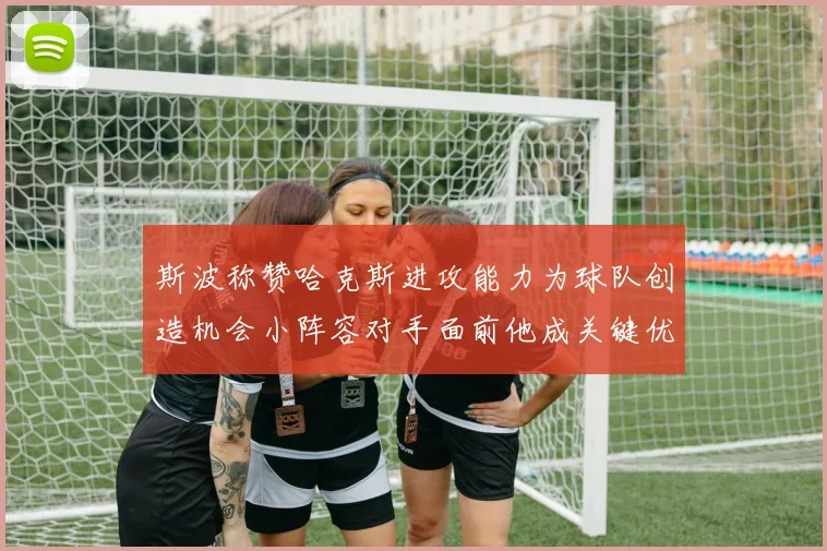 斯波称赞哈克斯进攻能力为球队创造机会小阵容对手面前他成关键优势
