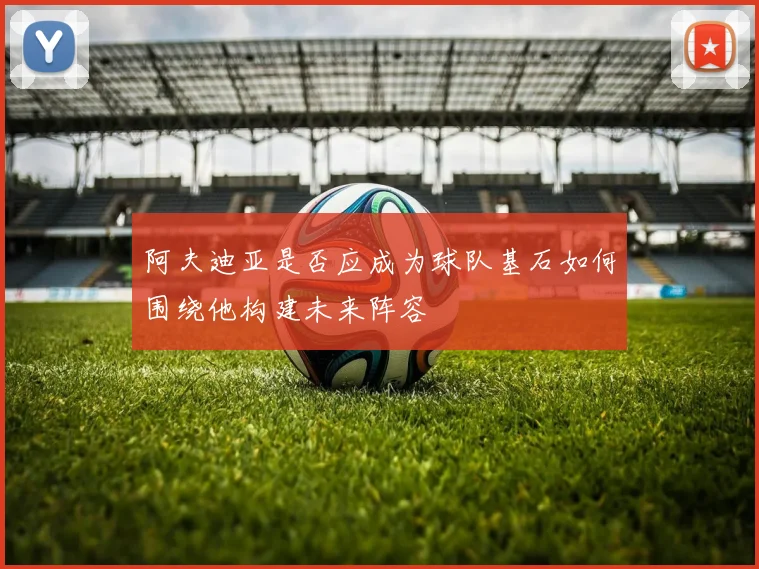 阿夫迪亚是否应成为球队基石如何围绕他构建未来阵容