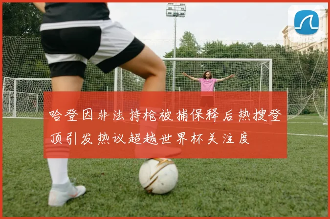 哈登因非法持枪被捕保释后热搜登顶引发热议超越世界杯关注度