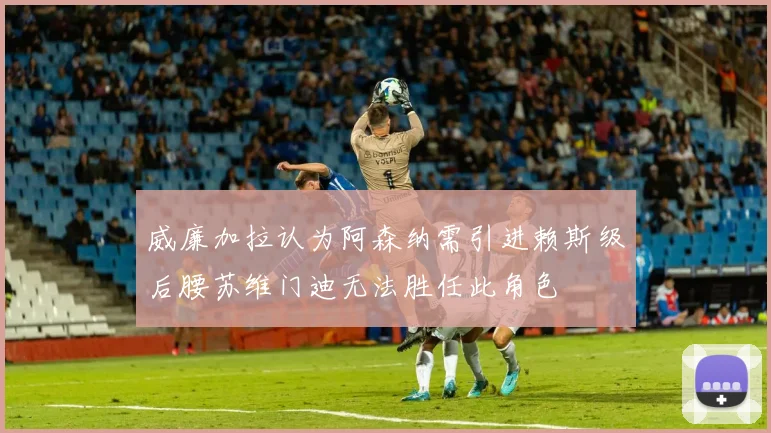威廉加拉认为阿森纳需引进赖斯级后腰苏维门迪无法胜任此角色