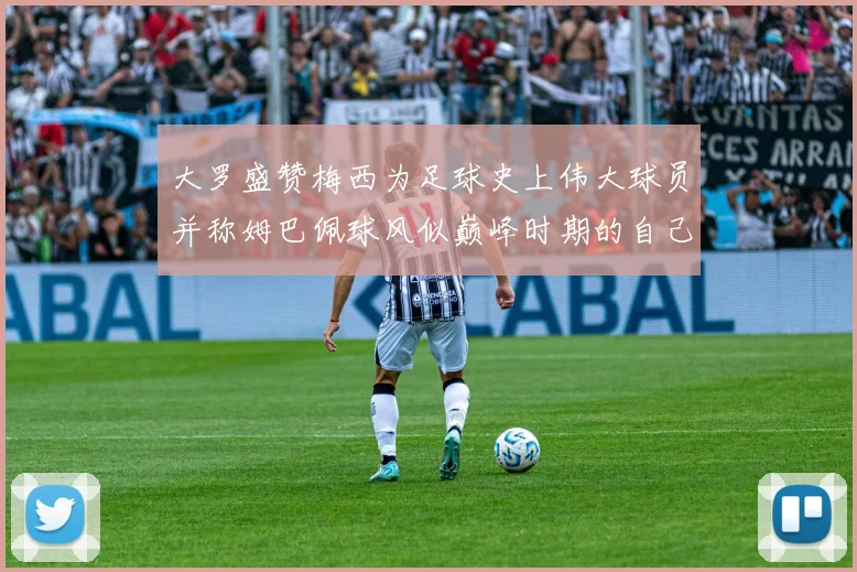 大罗盛赞梅西为足球史上伟大球员并称姆巴佩球风似巅峰时期的自己