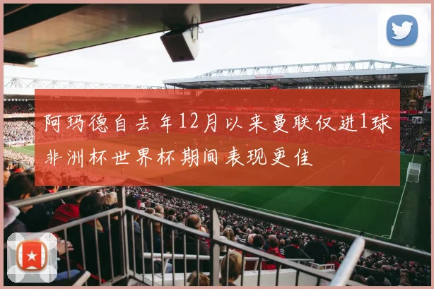 阿玛德自去年12月以来曼联仅进1球非洲杯世界杯期间表现更佳