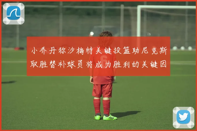 小乔丹称沙梅特关键投篮助尼克斯取胜替补球员将成为胜利的关键因素
