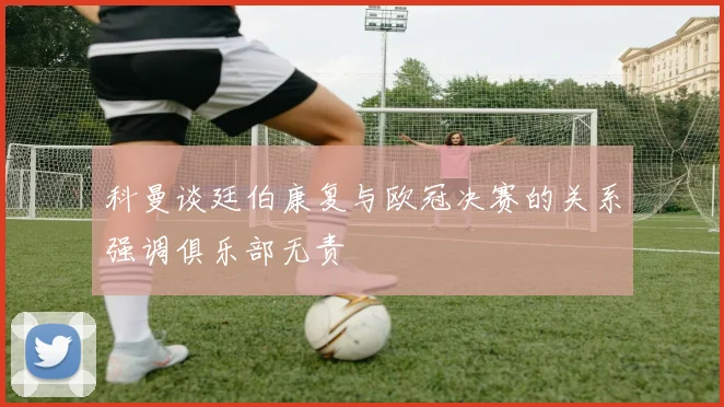 科曼谈廷伯康复与欧冠决赛的关系强调俱乐部无责