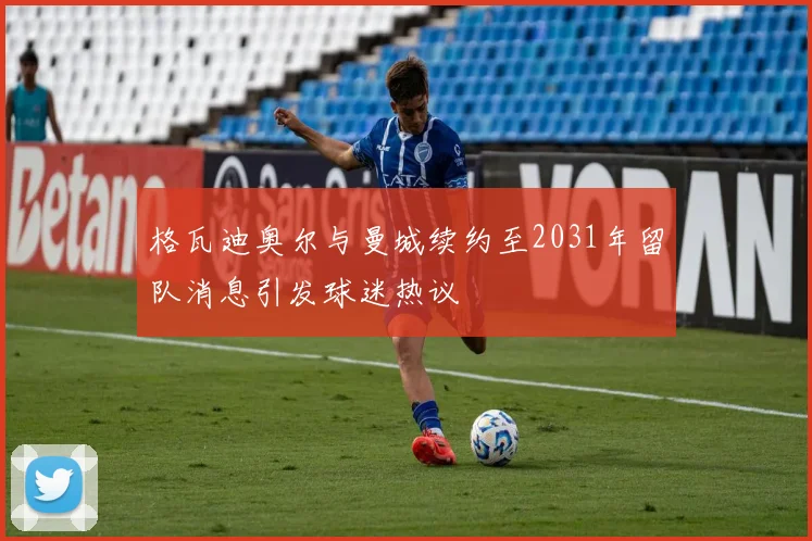格瓦迪奥尔与曼城续约至2031年留队消息引发球迷热议