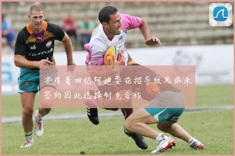 字母哥回忆阿迪耍花招导致兄弟未签约因此选择耐克合作