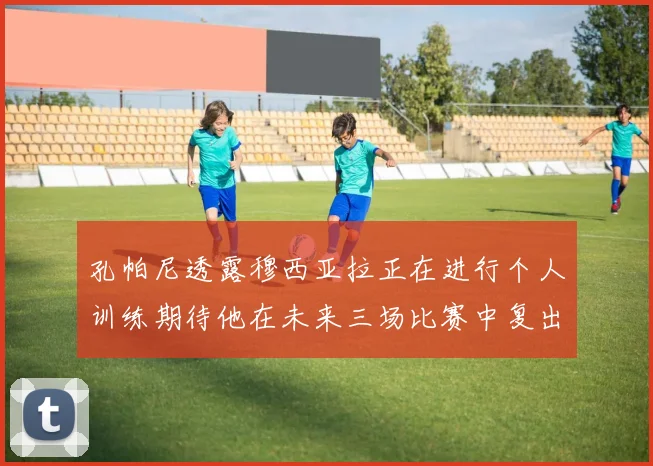 孔帕尼透露穆西亚拉正在进行个人训练期待他在未来三场比赛中复出
