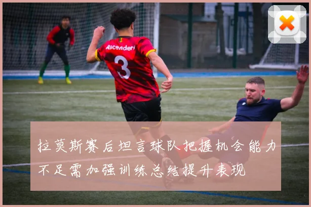拉莫斯赛后坦言球队把握机会能力不足需加强训练总结提升表现