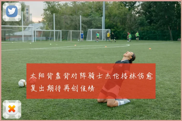 太阳背靠背对阵骑士杰伦格林伤愈复出期待再创佳绩