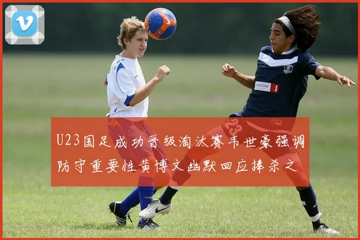 U23国足成功晋级淘汰赛韦世豪强调防守重要性黄博文幽默回应捧杀之说