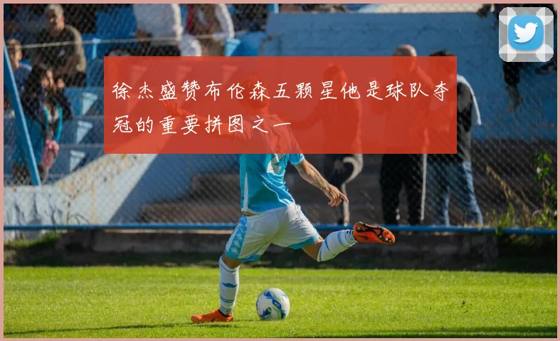 徐杰盛赞布伦森五颗星他是球队夺冠的重要拼图之一