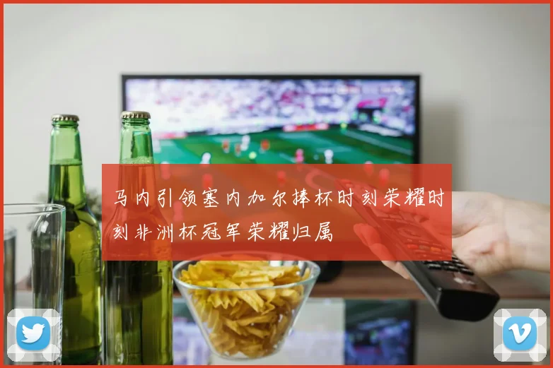 马内引领塞内加尔捧杯时刻荣耀时刻非洲杯冠军荣耀归属